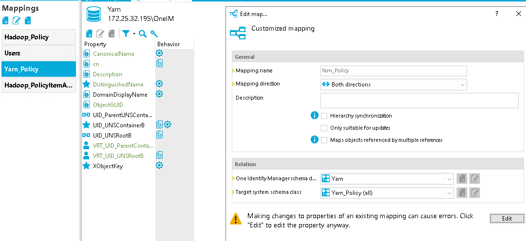 Mappings Hadoop_Policy Yarn_Polig Hadoop_PolicyRemA... [REDACTED_IP] 95\OneIM Behavior CanonicalName Description DistinguishedName DomainDispIayName Object-GUID DID ParentlJNSConta... UID UNSContainerB UID UNSR00tB VRT UID ParentConta... VRT UID UNSR00tB XObjectKey Edit map... Customized mapping General Mapping name Mapping dire&on Description Relation One Identity Manager schema d... Target system schema class Both directions Hierarchy synchronizaton Only suitable for updates Maps objects referenced by multiple references Yarn_PoIicy (all) Making changes to properties of an existing mapping can cause errors. Click "Edit" to edit the property anyway. 